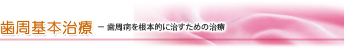 歯周基本治療 － 歯周病を根本的に治すための治療