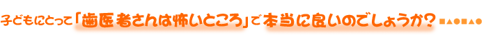 子どもにとって「歯医者さんは怖いところ」で本当に良いのでしょうか？