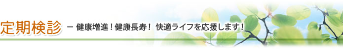 定期検診 － 健康増進! 健康長寿！ 快適ライフを応援します！