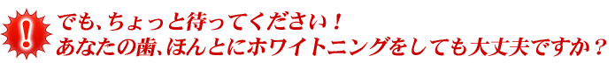 でも、ちょっと待ってください！ あなたの歯、ほんとにホワイトニングをしても大丈夫ですか？