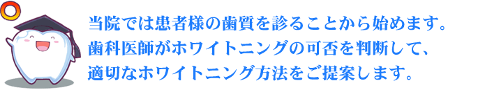 当院では患者様の歯質を診ることから始めます。歯科医師がホワイトニングの可否を判断して、適切なホワイトニング方法をご提案します。